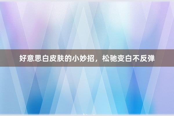 好意思白皮肤的小妙招,松驰变白不反弹